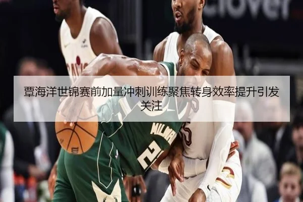 覃海洋世锦赛前加量冲刺训练聚焦转身效率提升引发关注