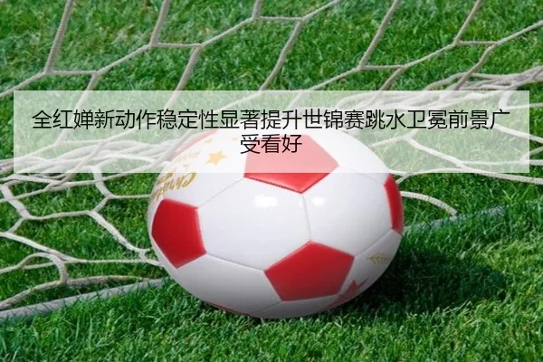 全红婵新动作稳定性显著提升世锦赛跳水卫冕前景广受看好