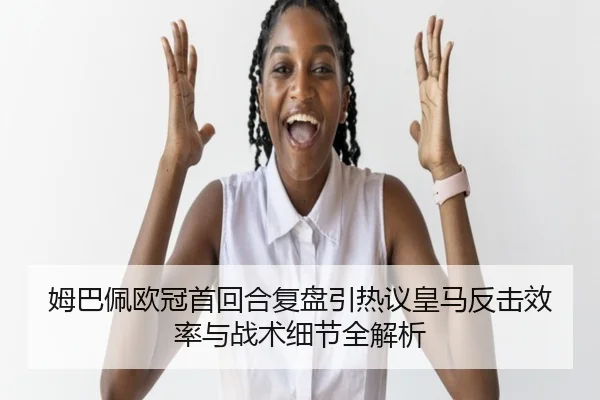姆巴佩欧冠首回合复盘引热议皇马反击效率与战术细节全解析