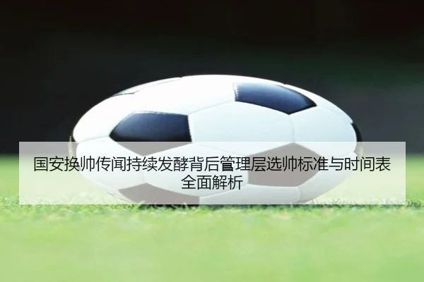 国安换帅传闻持续发酵背后管理层选帅标准与时间表全面解析