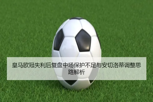 皇马欧冠失利后复盘中场保护不足与安切洛蒂调整思路解析